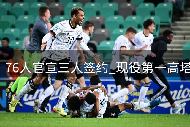 76人官宣三人签约 现役第一高塔法尔加盟引关注